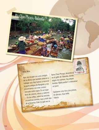 Hola, Nina.
Ayer me escapé con unos amigos
de la oficina que también vinieron a
trabajar acá. Nos fuimos a recorrer
la parte antigua de Bangkok y nos
encontramos con este curioso
mercado sobre agua. Es un lugar
lleno de colores, olores y sabores.
En las orillas, sobre las lanchas,
encuentras comida, ropa y todo tipo
de artesanías. Este río que ves se
llama Chao Phraya, desemboca
en el golfo de Tailandia, donde,
según me cuentan, hay playas
bonitas. Ojalá pueda ir a descansar
un poco.
Salúdame a los tíos y los primos.
Un abrazo, chao bella.
Valeria
RíoChaoPhraya,Tailandia
126126
AB-GEO-5-P-108-149.indd 126 17/02/12 11:19
 