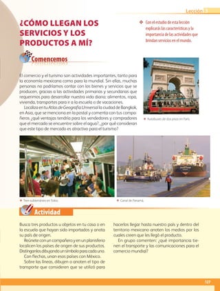 Actividad
❖❖ Con el estudio de esta lección
explicarás las características y la
importancia de las actividades que
brindan servicios en el mundo.
ΕΕ Autobuses de dos pisos en París.
ΕΕ Tren subterráneo en Tokio. ΕΕ Canal de Panamá.
Comencemos
¿CÓMO LLEGAN LOS
SERVICIOS Y LOS
PRODUCTOS A MÍ?
Busca tres productos u objetos en tu casa o en
la escuela que hayan sido importados y anota
su país de origen.
Reúneteconuncompañeroyenunplanisferio
localicen los países de origen de sus productos.
Distínganlosdibujandounsímboloparacadauno.
Con flechas, unan esos países con México.
Sobre las líneas, dibujen o anoten el tipo de
transporte que consideren que se utilizó para
hacerlos llegar hasta nuestro país y dentro del
territorio mexicano anoten los medios por los
cuales creen que les llegó el producto.
En grupo comenten: ¿qué importancia tie-
nen el transporte y las comunicaciones para el
comercio mundial?
El comercio y el turismo son actividades importantes, tanto para
la economía mexicana como para la mundial. Sin ellas, muchas
personas no podríamos contar con los bienes y servicios que se
producen, gracias a las actividades primarias y secundarias que
requerimos para desarrollar nuestra vida diaria: alimentos, ropa,
vivienda, transportes para ir a la escuela o de vacaciones.
LocalizaentuAtlasdeGeografíaUniversallaciudaddeBangkok,
en Asia, que se menciona en la postal y comenta con tus compa-
ñeros ¿qué ventajas tendría para los vendedores y compradores
que el mercado se encuentre sobre el agua?, ¿por qué consideran
que este tipo de mercado es atractivo para el turismo?
127
Lección 3
AB-GEO-5-P-108-149.indd 127 17/02/12 11:20
 