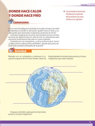Actividad
11
Lección
❖❖ Con el estudio de esta lección,
identificarás la inclinación
del eje terrestre y las zonas
térmicas en su superficie.
DONDEHACECALOR
YDONDEHACEFRÍO
Comencemos
1
Como menciona Miguel en la postal, el ecuador se traza a la mitad
del planeta y lo divide en dos partes iguales hacia el norte y sur.
¿Recuerdas qué otras líneas imaginarias atraviesan la Tierra?
Las líneas imaginarias nos sirven para localizar puntos y límites
de zonas de diferente tipo. En esta lección las utilizaremos para
reconocer la distribución del calor en nuestro planeta.
Comenta con tus compañeros, ¿cuál es la forma de la Tierra?
¿Cuáles son los cuatro puntos cardinales? ¿Desde qué punto car-
dinal está tomada la fotografía de la postal?
Reúnete con un compañero y observen el si-
guiente esquema de la Tierra. Anoten sobre las
líneas laterales el nombre de los puntos y círculos
imaginarios que están trazados.
Engrupo,comenten:¿paraquénossirvenestos
puntos y círculos imaginarios?
AB-GEO-5-P-008-037.indd 11 17/02/12 10:53
 