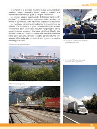 ΕΕ Los viajes en avión son más rápidos que
por carretera o en barco.
ΕΕ En América del Norte, el transporte
terrestre es el más importante.
ΕΕ Crucero en Hamburgo, Alemania.
ΕΕ Ferrocarril de carga. Suiza.
El comercio es la actividad mediante la cual se intercambian,
venden o compran productos. A quien vende un producto se le
denomina comerciante; a quien lo compra, consumidor.
Los servicios agrupan las actividades dedicadas a la promoción,
distribución y mantenimiento de productos, así como al esparci-
mientodelapoblación,comoelturismooelespectáculodeuncirco.
Los medios de transporte, como barcos, trenes, aviones o au-
tobuses, ofrecen un servicio que facilita el traslado de personas
y mercancías de un lugar a otro. Resultan indispensables para el
comercio porque forman un sistema de rutas (redes) hecho para
distribuirlasmercancías,llevándolasdesdeloscentrosdeproducción
hasta los de consumo. También son útiles para la industria y los
servicios, al trasladar a las personas de sus hogares a sus centros
de trabajo o estudio.
129
Lección 3
AB-GEO-5-P-108-149.indd 129 17/02/12 11:20
 