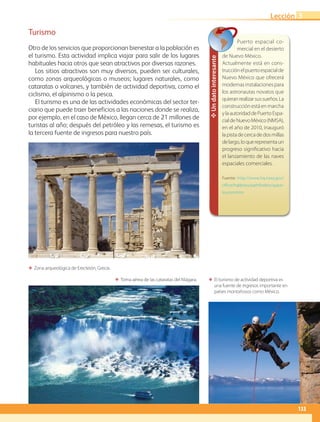ΕΕ Zona arqueológica de Erecteión, Grecia.
ΕΕ El turismo de actividad deportiva es
una fuente de ingresos importante en
países montañosos como México.
ΕΕ Toma aérea de las cataratas del Niágara.
✥Undatointeresante
Puerto espacial co-
mercial en el desierto
de Nuevo México.
Actualmente está en cons-
trucciónelpuertoespacialde
Nuevo México que ofrecerá
modernas instalaciones para
los astronautas novatos que
quieranrealizarsussueños.La
construcción está en marcha
ylaautoridaddePuertoEspa-
cialdeNuevoMéxico(NMSA),
en el año de 2010, inauguró
lapistadecercadedosmillas
delargo,loquerepresentaun
progreso significativo hacia
el lanzamiento de las naves
espaciales comerciales.
Fuente: http://www.hq.nasa.gov/
office/hqlibrary/pathfinders/space-
tourism.htm
Turismo
Otro de los servicios que proporcionan bienestar a la población es
el turismo. Esta actividad implica viajar para salir de los lugares
habituales hacia otros que sean atractivos por diversas razones.
Los sitios atractivos son muy diversos, pueden ser culturales,
como zonas arqueológicas o museos; lugares naturales, como
cataratas o volcanes, y también de actividad deportiva, como el
ciclismo, el alpinismo o la pesca.
El turismo es una de las actividades económicas del sector ter-
ciario que puede traer beneficios a las naciones donde se realiza,
por ejemplo, en el caso de México, llegan cerca de 21 millones de
turistas al año; después del petróleo y las remesas, el turismo es
la tercera fuente de ingresos para nuestro país.
133
Lección 3
AB-GEO-5-P-108-149.indd 133 17/02/12 11:20
 
