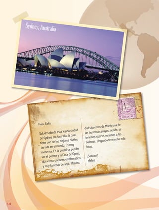 Hola, Celia.
Saludos desde esta lejana ciudad
de Sydney, en Australia, la cual
tiene uno de los mejores niveles
de vida en el mundo. Es muy
moderna. En la postal se pueden
ver el puente y la Casa de Ópera,
dos construcciones emblemáticas
y muy famosas de aquí. Mañana
disfrutaremos de Manly una de
las hermosas playas, donde, si
tenemos suerte, veremos a las
ballenas. Llegando te enseño más
fotos.
¡Saludos!
Melina
136136
Sydney,Australia
AB-GEO-5-P-108-149.indd 136 17/02/12 11:20
 