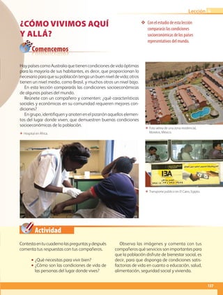 Actividad
❖❖ Con el estudio de esta lección
compararás las condiciones
socioeconómicas de los países
representativos del mundo.
ΕΕ Foto aérea de una zona residencial,
Morelos, México.
ΕΕ Transporte público en El Cairo, Egipto.
ΕΕ Hospital en África.
Comencemos
Contestaentucuadernolaspreguntasydespués
comenta tus respuestas con tus compañeros.
•• ¿Qué necesitas para vivir bien?
•• ¿Cómo son las condiciones de vida de
las personas del lugar donde vives?
Observa las imágenes y comenta con tus
compañeros qué servicios son importantes para
que la población disfrute de bienestar social, es
decir, para que disponga de condiciones satis-
factorias de vida en cuanto a educación, salud,
alimentación, seguridad social y vivienda.
Hay países como Australia que tienen condiciones de vida óptimas
para la mayoría de sus habitantes, es decir, que proporcionan lo
necesario para que su población tenga un buen nivel de vida; otros
tienen un nivel medio, como Brasil, y muchos otros un nivel bajo.
En esta lección compararás las condiciones socioeconómicas
de algunos países del mundo.
Reúnete con un compañero y comenten: ¿qué características
sociales y económicas en su comunidad requieren mejores con-
diciones?
En grupo, identifiquen y anoten en el pizarrón aquellos elemen-
tos del lugar donde viven, que demuestren buenas condiciones
socioeconómicas de la población.
¿CÓMO VIVIMOS AQUÍ
Y ALLÁ?
137
Lección 4
AB-GEO-5-P-108-149.indd 137 17/02/12 11:20
 