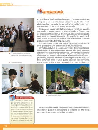 ΕΕ Hospital geriátrico.
ΕΕ La enseñanza en una escuela del
pueblo en el Kurdistán iraquí, 2004.
ΕΕ Universidad en Europa.
Aprendamos más
A pesar de que en el mundo se han logrado grandes avances tec-
nológicos en las comunicaciones, y cada vez resulta más sencillo
el intercambio comercial entre países, las desigualdades socioeco-
nómicas de la población se han incrementado.
Paratenerunpanoramadeladesigualdad,seconsideranaspectos
que ayudan a tener mejores condiciones de vida. La Organización
de la Naciones Unidas (onu), desde 1990, considera tres aspectos
para medir los progresos generales de un país: la esperanza de
vida, el nivel educativo y el nivel de vida tomando en cuenta el
producto interno bruto (pib) por persona.
La esperanza de vida al nacer es una proyección del número de
años que esperan vivir los habitantes de una población.
El nivel educativo de la población sirve para determinar la capa-
cidad de un país para proporcionar servicios educativos a quienes
están en edad de demandar ese servicio. Conforme se incremente
el acceso a los servicios educativos y a la capacitación técnica y
profesional, mejorará el nivel de vida de las personas. Éste se cuan-
tifica en función de los recursos que se requieren para proveer las
condicioneseconómicasysocialesnecesariasparalavidahumana.
Estosindicadoresreúnenlascaracterísticassocioeconómicasmás
importantes que deben considerarse al comparar las diferencias
en el nivel de desarrollo integral de los países.
✥ Un dato interesante
El producto interno bruto
por persona es la cantidad de
dinero promedio que le corres-
pondería a cada individuo de un
paísduranteunaño,tomandoen
cuentatodoloqueseproduceen
ese país. Para obtenerlo, se suma
logeneradoentodaslasactivida-
des productivas y se divide entre
elnúmerodehabitantesdelpaís.
138
IVBloque
AB-GEO-5-P-108-149.indd 138 17/02/12 11:20
 