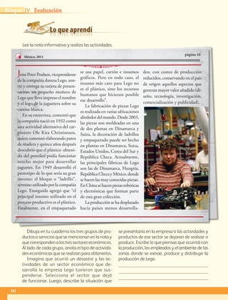 Lo que aprendí
Evaluación
Dibuja en tu cuaderno los tres grupos de pro-
ductos o servicios que se mencionan en la nota y
quecorrespondenalostressectoreseconómicos.
Al lado de cada grupo, anota el tipo de activida-
des económicas que se realizan para obtenerlos.
Imagina que ocurrió un desastre y las ac-
tividades de un sector económico que de-
sarrolla la empresa Lego tuvieron que sus-
penderse. Selecciona el sector que dejó
de funcionar. Luego, describe la situación que
se presentaría en la empresa si las actividades y
productos de ese sector se dejaran de realizar o
producir. Escribe lo que piensas que ocurrirá con
la producción, los empleados y el ambiente de las
zonas donde se extrae, produce y distribuye la
producción de Lego.



Lee la nota informativa y realiza las actividades.
página 10
México, 2011
Jens-PeterPoulsen,vicepresidente
de la compañía danesa Lego, son-
ríe y entrega su tarjeta de presen-
tación: un pequeño muñeco de
Lego que lleva impreso el nombre
y el logo de la juguetera sobre su
camisa blanca.
En su entrevista, comentó que
la compañía nació en 1932 como
una actividad alternativa del car-
pintero Ole Kira Christiansen,
quien comenzó elaborando patos
de madera y quince años después
descubrió que el plástico obteni-
do del petróleo podía funcionar
mucho mejor para desarrollar
juguetes. En 1949 desarrolló el
prototipo de lo que sería su gran
invento: el bloque o “ladrillo”,
término utilizado por la compañía
Lego. Enseguida agregó que “el
principal insumo utilizado en el
proceso productivo es el plástico.
Finalmente, en el empaquetado
se usa papel, cartón e insumos
gráficos. Pero en todo caso, el
insumo más caro para Lego no
es el plástico, sino los recursos
humanos que hicieron posible
ese desarrollo”.
La fabricación de piezas Lego
es realizada en varias ubicaciones
alrededordelmundo.Desde2003,
las piezas son moldeadas en una
de dos plantas en Dinamarca y
Suiza, la decoración de ladrillos
y empaquetado puede ser hecho
en plantas en Dinamarca, Suiza,
Estados Unidos, Corea del Sur y
República Checa. Actualmente,
las principales fábricas de Lego
son las de Dinamarca, Hungría,
RepúblicaChecayMéxico,donde
se hacen las muy conocidas piezas.
EnChinasehacenpiezasrobóticas
y electrónicas que forman parte
de esta gran colección.
La producción se ha desplazado
hacia países menos desarrolla-
dos, con costos de producción
reducidos, conservando en el país
de origen aquellos aspectos que
generan mayor valor añadido (di-
seño, tecnología, investigación,
comercialización y publicidad).
142
IVBloque
AB-GEO-5-P-108-149.indd 142 17/02/12 11:20
 