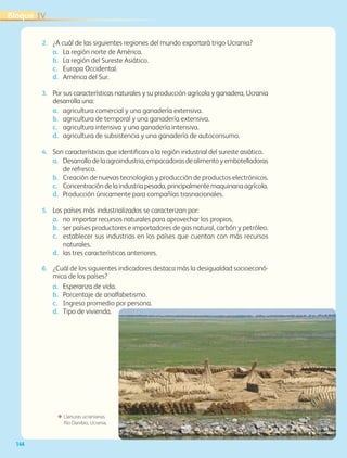 144
ΕΕ Llanuras ucranianas.
Río Danibio, Ucrania.
2.	 ¿A cuál de las siguientes regiones del mundo exportará trigo Ucrania?
a.	La región norte de América.
b.	La región del Sureste Asiático.
c.	Europa Occidental.
d.	América del Sur.
3.	 Por sus características naturales y su producción agrícola y ganadera, Ucrania
desarrolla una:
a.	agricultura comercial y una ganadería extensiva.
b.	agricultura de temporal y una ganadería extensiva.
c.	agricultura intensiva y una ganadería intensiva.
d.	agricultura de subsistencia y una ganadería de autoconsumo.
4.	 Son características que identifican a la región industrial del sureste asiático.
a.	Desarrollodelaagroindustria,empacadorasdealimentoyembotelladoras
de refresco.
b.	Creación de nuevas tecnologías y producción de productos electrónicos.
c.	Concentracióndelaindustriapesada,principalmentemaquinariaagrícola.
d.	Producción únicamente para compañías trasnacionales.
5.	 Los países más industrializados se caracterizan por:
a.	no importar recursos naturales para aprovechar los propios.
b.	ser países productores e importadores de gas natural, carbón y petróleo.
c.	establecer sus industrias en los países que cuentan con más recursos
naturales.
d.	las tres características anteriores.
6.	 ¿Cuál de los siguientes indicadores destaca más la desigualdad socioeconó-
mica de los países?
a.	Esperanza de vida.
b.	Porcentaje de analfabetismo.
c.	Ingreso promedio por persona.
d.	Tipo de vivienda.
IVBloque
AB-GEO-5-P-108-149.indd 144 17/02/12 11:20
 