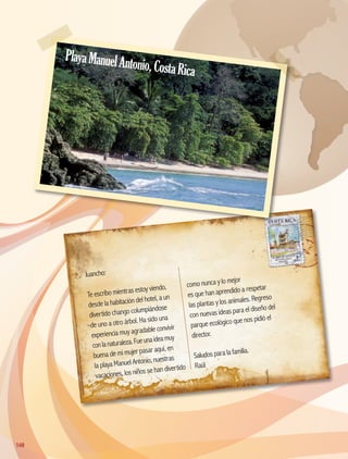 Juancho:
Te escribo mientras estoy viendo,
desde la habitación del hotel, a un
divertido chango columpiándose
de uno a otro árbol. Ha sido una
experiencia muy agradable convivir
conlanaturaleza.Fueunaideamuy
buena de mi mujer pasar aquí, en
la playa Manuel Antonio, nuestras
vacaciones, los niños se han divertido
como nunca y lo mejor
es que han aprendido a respetar
las plantas y los animales. Regreso
con nuevas ideas para el diseño del
parque ecológico que nos pidió el
director.
Saludos para la familia.
Raúl
PlayaManuelAntonio,CostaRica
148148
AB-GEO-5-P-150-187.indd 148 17/02/12 11:23
 
