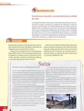 Actividad
Aprendamos más
Condiciones naturales, socioeconómicas y calidad
de vida
La calidad de vida se relaciona con el medio natural y con las con-
diciones sociales, económicas y políticas de cada país. Todos los
aspectos que influyen en el desarrollo familiar y social en general,
determinan si la población goza de una buena o mala calidad de
vida. Según la Organización Mundial de la Salud (oms), la calidad
de vida tiene que ver con la salud física de la persona, su estado
psicológico, su nivel de independencia (política y económica), sus
relaciones sociales y su relación con su ambiente.
Organizado el grupo en dos equipos, lean acerca
de la situación de Suiza o de Qatar y observen las
imágenes que acompañan los textos.
Luego, formen equipos de cinco personas que
hayan leído sobre el mismo país para elaborar en
el cuaderno un esquema que muestre las condi-
ciones naturales, sociales, económicas, políticas
y culturales del país que seleccionaron.
Alterminar,comparenlainformacióndeambos
países y discutan en grupo si las condiciones que
presenta cada país permiten tener una buena
calidad de vida. Comenten en qué tipo de con-
diciones basan su opinión de que un país tiene
o no buena calidad de vida.
150
VBloque
SuizaNombre oficial: Confederación Suiza
País de clima templado, rodeado de altas montañas, con
nieve persistente de diciembre a marzo, carente de acceso
almaryderecursosnaturalesmodestos.Sinembargo,Suiza
haconstruidounademocraciaejemplaryeselsegundopaís
conelmásaltoíndiceporsusesfuerzosparalaproteccióndel
ambiente. Es una república federal de 26 estados, llamados
cantones. Berna es la sede de las autoridades federales,
mientras que los centros financieros del país se encuentran
en las ciudades de Zúrich, Basilea y Ginebra.
ElpoderejecutivolorepresentaelConsejoFederalformado
por siete ministros, nombrados por la Asamblea Federal
(poderlegislativo)queeselegidaporvotopopular.Cadaaño,
unodelosmiembrosdelConsejoFederalocupaelcargode
Presidente del País. Para la formación de leyes, es frecuente
recurriralaconsultadirectaalciudadanosobrelosproblemas
importantes de los cantones o de la Confederación.
Laeducaciónprimariaesdecuatroaseisañossegúncada
cantón y los alumnos tienen la obligación de estudiar uno
de los tres idiomas oficiales, aparte del suyo, por lo que son
bilingües. Al terminar la primaria, son separados por grupos
de acuerdo a sus habilidades intelectuales.
Es un país altamente urbanizado, tres cuartas partes
de sus habitantes residen en las ciudades y una cuarta
parte en la montaña. La mitad de la población urbana
del país (2 718 000 personas) vive en las conurbaciones
de las cinco mayores ciudades del país: Zúrich, Ginebra,
Basilea, Berna y Lausana.
Por su localización, la industria pesada tiene poco
desarrollo, pero de importancia mundial es su industria
química, farmacéutica y de instrumentos de precisión.
Además de corporaciones multinacionales con fábricas
en gran parte del mundo.
Esunodelospaísesmásricosdelmundosegúnsupibpor
persona,queasciendea49351dólaresestadounidenses.
Sus ciudades Zúrich y Ginebra están consideradas entre
las ciudades con mejor calidad de vida en el mundo.
AB-GEO-5-P-150-187.indd 150 17/02/12 11:23
 