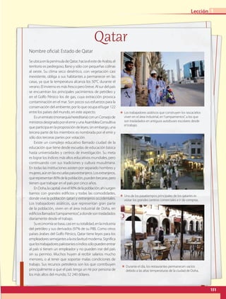 SeubicaenlapenínsuladeQatar,haciaelestedeArabia,el
territorio es pedregoso, llano y sólo con pequeñas colinas
al oeste. Su clima seco desértico, con vegetación casi
inexistente, obliga a sus habitantes a permanecer en las
casas, ya que la temperatura alcanza los 50°C durante el
verano. El invierno es más fresco pero breve. Al sur del país
se encuentran los principales yacimientos de petróleo y
en el Golfo Pérsico los de gas, cuya extracción provoca
contaminación en el mar. Son pocos sus esfuerzos para la
conservación del ambiente, por lo que ocupa el lugar 122
entre los países del mundo, en este aspecto.
Esunemirato(monarquíahereditaria)conunConsejode
ministrosdesignadoporelemiryunaAsambleaConsultiva
que participa en la proposición de leyes; sin embargo, una
tercera parte de los miembros es nombrada por el emir y
sólo dos terceras partes por votación.
Existe un complejo educativo llamado ciudad de la
educación que tiene desde escuelas de educación básica
hasta universidades y centros de investigación. Su meta
es lograr los índices más altos educativos mundiales, pero
continuando con sus tradiciones y cultura musulmana.
En todas las instituciones asisten por separado hombres y
mujeres,aúnenlasescuelasparaextranjeros.Losextranjeros,
querepresentan80%delapoblación,puedenbecarse,pero
tienen que trabajar en el país por cinco años.
EnDoha,lacapital,viveel90%delapoblación;ahísurgen
barrios con grandes edificios y todas las comodidades,
donde vive la población qatarí y extranjeros occidentales.
Los trabajadores asiáticos, que representan gran parte
de la población, viven en el área industrial de Doha, en
edificiosllamados“campamentos”,adondesontrasladados
diariamente desde el trabajo.
Sueconomíasebasa,casiensutotalidad,enlaindustria
del petróleo y sus derivados (97% de su PIB). Como otros
países árabes del Golfo Pérsico, Qatar tiene leyes para los
empleadoressemejantesalaesclavitudmoderna.Significa
quelostrabajadorespakistaníesoindiossólopuedenentrar
al país si tienen un empleador y no pueden irse del país
sin su permiso. Muchos huyen al recibir salarios mucho
menores, o al tener que soportar malas condiciones de
trabajo. Sus recursos petroleros son los que contribuyen
principalmente a que el país tenga un pib por persona de
los más altos del mundo, 52 240 dólares.
Nombre oficial: Estado de Qatar
Qatar
ΕΕ Los trabajadores asiáticos que construyen los rascacielos
viven en el área industrial, en“campamentos”, a los que
son trasladados en antiguos autobuses escolares desde
el trabajo.
ΕΕ Durante el día, los restaurantes permanecen vacíos
debido a las altas temperaturas de la ciudad de Doha.
ΕΕ Uno de los pasatiempos principales de los qataríes es
visitar los grandes centros comerciales e ir de compras.
151
Lección 1
AB-GEO-5-P-150-187.indd 151 17/02/12 11:23
 