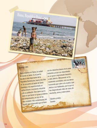 Querida Edith:
Ahora estamos en Haina, la ciudad
de donde es Jaime. Es el puerto
de altura más importante de la
República Dominicana, bueno eso dice
él. Se encuentra al oeste de Santo
Domingo y ha experimentado un
extraordinario crecimiento industrial
y de su población. Dice Jaime que lo
malo es que tienen un grave problema
de contaminación, es una de las
diez ciudades más contaminadas del
mundo por el descuido que se tiene
con los desechos tóxicos de la zona
industrial, ya que son depositados
en un gran e improvisado basurero
a cielo abierto. Últimamente se ha
mantenido incendiado, con una densa
humareda que cubre a la ciudad y que
afecta a sus habitantes, por lo que se
han diagnosticado miles de casos de
neumonía, asma y tuberculosis.
Saludos a todos.
Daniela
Haina,RepúblicaDominicana
156156
AB-GEO-5-P-150-187.indd 156 17/02/12 11:24
 
