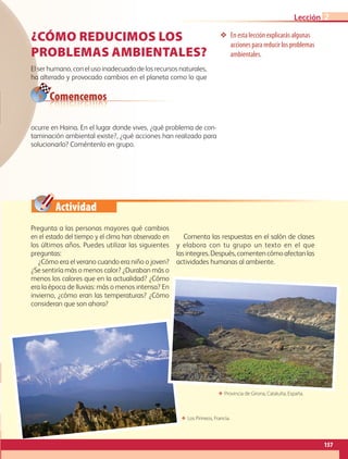 Actividad
❖❖ En esta lección explicarás algunas
acciones para reducir los problemas
ambientales.
Comencemos
¿CÓMO REDUCIMOS LOS
PROBLEMAS AMBIENTALES?
El ser humano, con el uso inadecuado de los recursos naturales,
ha alterado y provocado cambios en el planeta como lo que
Pregunta a las personas mayores qué cambios
en el estado del tiempo y el clima han observado en
los últimos años. Puedes utilizar las siguientes
preguntas:
¿Cómo era el verano cuando era niño o joven?
¿Se sentiría más o menos calor? ¿Duraban más o
menos los calores que en la actualidad? ¿Cómo
era la época de lluvias: más o menos intensa? En
invierno, ¿cómo eran las temperaturas? ¿Cómo
consideran que son ahora?
Comenta las respuestas en el salón de clases
y elabora con tu grupo un texto en el que
las integres.Después,comentencómoafectanlas
actividades humanas al ambiente.
ocurre en Haina. En el lugar donde vives, ¿qué problema de con-
taminación ambiental existe?, ¿qué acciones han realizado para
solucionarlo? Coméntenlo en grupo.
ΕΕ Provincia de Girona, Cataluña, España.
ΕΕ Los Pirineos, Francia.
157
Lección 2
AB-GEO-5-P-150-187.indd 157 17/02/12 11:24
 