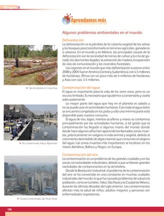 Aprendamos más
Algunos problemas ambientales en el mundo
Deforestación
La deforestación es la pérdida de la cubierta vegetal de las selvas
y los bosques para transformarla en terrenos agrícolas, ganaderos
o urbanos. En el mundo y en México, las principales causas de la
deforestación son la necesidad de tierras de cultivo y la cría de ga-
nado,losdesmontesilegales,laextraccióndemadera,laexpansión
de vías de comunicación y los incendios forestales.
Las regiones en el mundo que más deforestación tuvieron entre
2000y2005fueronAméricaCentralySudamérica,con4.5millones
de hectáreas, África con un poco más de 4 millones de hectáreas
y Asia con casi 3.5 millones.
Contaminación del agua
El agua es importante para la vida de los seres vivos, pero es un
recursolimitado.Esnecesarioqueayudemosaconservarlayusarla
adecuadamente.
La mayor parte del agua que hay en el planeta es salada y
no se puede usar en actividades humanas. Casi toda el agua dulce
se encuentra congelada en los polos y sólo una mínima parte está
disponible para nuestro consumo.
El agua de ríos, lagos, mantos acuíferos y mares se contamina
principalmente por las actividades humanas, a tal grado que la
contaminación ha llegado a algunos mares del mundo donde
desde hace algunos años han aparecido las llamadas zonas muer-
tas, prácticamente sin oxígeno ni vida animal y vegetal, debido al
crecimientodesmedidodealgasmarinasqueconsumeneloxígeno
del agua. Las zonas muertas más importantes se localizan en los
mares Adriático, Báltico y Negro, en Europa.
Contaminación del aire
La contaminación es un problema de las grandes ciudades y en las
zonas con actividades industriales, debido a que se liberan grandes
cantidades de contaminantes en la atmósfera.
Desde la Revolución Industrial, el problema de la contaminación
del aire se ha convertido en una constante en muchas ciudades
industriales del mundo, lo que ha causado problemas de salud a la
población,comoenLondres,Tokio,SãoPauloylaCiudaddeMéxico,
durante las últimas décadas del siglo anterior. Los contaminantes
afectan más la salud de niños, adultos mayores y personas con
enfermedades respiratorias.
ΕΕ Tala de árboles en Costa Rica.
ΕΕ Río contaminado, Kabul, Afganistán.
ΕΕ Ciudad contaminada, São Paulo, Brasil.
158
VBloque
AB-GEO-5-P-150-187.indd 158 17/02/12 11:24
 