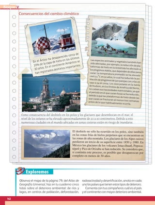 Exploremos
Consecuencias del cambio climático
Lasespeciesanimalesyvegetalestambiénhansidoafectadas,porejemplo,lareduccióndepla-taformasdehieloenlaAntártidahaafectadoalospingüinosAdelia,quedependendeellasparacazar. La temperatura promedio se ha elevadocasi 5.5 °C en 50 años, lo cual ha reducido la po-blacióndepingüinosde320parejasconcríasen1990 a 54 en 2004. Los osos polares en la bahíadeHudson,enloslímitesdeAméricadelNorte,nocubrensusnecesidadesnutricionales,yaqueelperiodoenelquecazanfocassehareducido,debidoaquelasplataformasdehielodesdelasque cazan se fracturan al menos tres semanasantes de lo que habitualmente ocurría.
El deshielo no sólo ha ocurrido en los polos, sino también
en las zonas frías de hielos perpetuos que se encuentran en
las zonas de alta montaña. Los glaciares de losAlpes suizos
perdieron un tercio de su superficie entre 1850 y 1980. En
México los glaciares de los volcanes Iztaccíhuatl, Popoca-
tépetl y Pico de Orizaba se han reducido. Se considera que,
si continúa este proceso, es posible que desaparezcan por
completo en menos de 30 años.
En el Ártico ha desaparecido cerca de
20% de la capa de hielo en los últimos
30 años. En el continente Antártico se
han registrados deshielos importantes.
Como consecuencia del deshielo en los polos y los glaciares que desembocan en el mar, el
nivel de los océanos se ha elevado aproximadamente de 10 a 20 centímetros. Debido a esto
numerosas ciudades en el mundo ubicadas en zonas costeras están en riesgo de inundarse.
Observa el mapa de la página 79, del Atlas de
Geografía Universal, haz en tu cuaderno cinco
listas sobre el deterioro ambiental: de ríos y
lagos, en centros de población, deforestación,
radioactividad y desertificación, anota en cada
unolospaísesquetienenestostiposdedeterioro.
Comenta con tus compañeros cuál es el país
y el continente con mayor deterioro ambiental.
162
VBloque
AB-GEO-5-P-150-187.indd 162 17/02/12 11:24
 