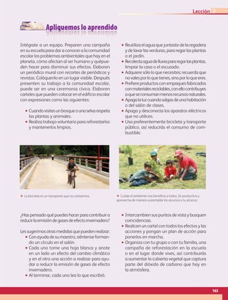 Apliquemos lo aprendido
Intégrate a un equipo. Preparen una campaña
en su escuela para dar a conocer a la comunidad
escolar los problemas ambientales que hay en el
planeta, cómo afectan al ser humano y quépue-
den hacer para disminuir sus efectos. Elaboren
un periódico mural con recortes de periódicos y
revistas. Colóquenlo en un lugar visible. Después
presenten su trabajo a la comunidad escolar,
puede ser en una ceremonia cívica. Elaboren
carteles que pueden colocar en el edificio escolar
con expresiones como las siguientes:
•• Cuandovisitesunbosqueounaselvarespeta
las plantas y animales.
•• Realiza trabajo voluntario para reforestarlos
y mantenerlos limpios.
•• Reutiliza el agua que juntaste de la regadera
y de lavar las verduras, para regar las plantas
o el jardín.
•• Recolectaaguadelluviapararegarlasplantas,
limpiar la casa o el escusado.
•• Adquiere sólo lo que necesites; recuerda que
novalesporloquetienes,sinoporloqueeres.
•• Prefiereproductosconempaquesfabricados
conmaterialesreciclables,conellocontribuyes
aqueseconsumanmenosrecursosnaturales.
•• Apagalaluzcuandosalgasdeunahabitación
o del salón de clases.
•• Apaga y desconecta los aparatos eléctricos
que no utilices.
•• Usa preferentemente bicicleta y transporte
público, así reducirás el consumo de com-
bustible.
¿Haspensadoquépuedeshacerparacontribuira
reducirlaemisióndegasesdeefectoinvernadero?
Lessugerimosotrasmedidasquepuedenrealizar:
•• Conayudadesumaestro,siéntenseforman-
do un círculo en el salón.
•• Cada uno tome una hoja blanca y anote
en un lado un efecto del cambio climático
y en el otro una acción a realizar para ayu-
dar a reducir la emisión de gases de efecto
invernadero.
•• Al terminar, cada uno lea lo que escribió.
•• Intercambien sus puntos de vista y busquen
coincidencias.
•• Realicen un cartel con todos los efectos y las
acciones y pongan un plan de acción para
ponerlos en marcha.
•• Organiza con tu grupo o con tu familia, una
campaña de reforestación en la escuela
o en el lugar donde vives, así contribuirás
a aumentar la cubierta vegetal que captura
parte del dióxido de carbono que hay en
la atmósfera.
ΕΕ La bicicleta es un transporte que no contamina. ΕΕ Cuidar el ambiente nos beneficia a todos. Sé productivo y
aprovecha de manera sustentable los recursos a tu alcance.
163
Lección 2
AB-GEO-5-P-150-187.indd 163 17/02/12 11:24
 