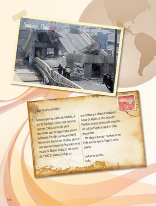 ¿Qué tal, primo Emilio?
Andando por las calles de Valdivia, al
sur de Santiago, conocí una persona
que me contó acerca del peor
terremoto que se haya registrado en
la historia. Me dijo que ocurrieron 9
terremotos fuertes en 16 días, pero el
más intenso rebasó los 9 grados en la
escala de Richter el día 22 de marzo
de 1960. El sismo produjo un
maremoto que afectó localidades
hasta de Japón, al otro lado del
Pacífico. Incluso provocó la erupción
del volcán Puyehue aquí en Chile,
¡imagínate!
Me alegra que aún no vivieras en
Chile en esa época. Espero verte
pronto.
Un fuerte abrazo.
Sofía
Santiago,Chile
164164
AB-GEO-5-P-150-187.indd 164 17/02/12 11:24
 