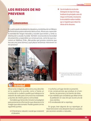 Actividad
❖❖ Con el estudio de esta lección
distinguirás los tipos de riesgo,
localizarás las principales zonas de
riesgo en el mundo y reconocerás
la necesidad de realizar medidas
que se requieren para reducir los
efectos de los desastres.
ΕΕ Consecuencias trágicas en Concepción,
Chile, del temblor del 28 de febrero de
2010.
Comencemos
LOS RIESGOS DE NO
PREVENIR
Observa las imágenes, selecciona una y describe
en tu cuaderno lo ocurrido, como si fueras un
cronista de tu ciudad o pueblo que trabaja en la
estación de radio para comunicar las novedades
y asuntos de interés para tu comunidad.
Consideraquetienesdosminutos(unapágina)
para preservar la información que observas en la
imagenqueseleccionaste.Puedesguiarteconlos
siguientes puntos:
•• El fenómeno natural o social que ocasionó
el desastre.
•• La fecha y el lugar donde se presentó.
•• Las consecuencias que produjo en el am-
biente, las personas y los bienes de éstas.
•• Lasmedidasqueconsiderasquedebetomar
la población en caso de que ocurra uno de
esos eventos.
•• El encabezado de tu reportaje.
En grupo, lean algunos de sus reportajes; al
final mencionen si los desastres fueron causados
por acciones sociales o naturales.
EncuartogradoestudiastelosdesastresyladistribuciónenMéxico
de fenómenos potencialmente destructivos. Ahora vas a aprender
la variedad de riesgos naturales y sociales que existen, y verás su
distribución a escala mundial. También reconocerás la necesidad
de prevenirlos y expondrás sus consecuencias, como las que ocu-
rrieron en Valdivia, Chile. ¿Recuerdas qué proceso ocasiona que
ésa sea una zona sísmica y qué placas tectónicas intervienen en
ese proceso?
165
Lección 3
AB-GEO-5-P-150-187.indd 165 17/02/12 11:24
 
