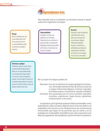 Aprendamos más
Para entender qué es un desastre, es necesario conocer el signifi-
cado de los siguientes conceptos.
Por su origen los riesgos pueden ser: 
Naturales. A su vez se clasifican en riesgos geológicos (vulcanis-
mo, sismicidad, deslizamientos de tierra y tsunamis)
y riesgos hidrometeorológicos (ciclones tropicales,
tormentas severas, inundaciones, sequías y heladas).
Humanos. Son provocados por los seres humanos, ejemplos:
incendios, explosiones, fugas tóxicas, epidemias,
contaminación, entre otros.
Losdesastres,porlogeneral,producenefectosperdurablescomo
la pérdida de vidas humanas. Además de los enormes daños a la
propiedad, a los servicios y a la infraestructura, las consecuencias
emocionales que dejan en las personas que los sufren y en la
ecología son incalculables. El problema que más se presenta es la
falta de preparación de la población para enfrentar los desastres.
Amenaza o peligro
Fenómeno natural o acción social
cuyo desarrollo puede provocar
daños en una zona determinada.
Las amenazas de origen natural
son sismos, ciclones tropicales y
sequías, y las de origen humano son
el manejo inadecuado de sustancias
químicas, desechos tóxicos, zonas de
prueba nuclear, entre otras.
Riesgo  
Daños o pérdidas que una
comunidad puede sufrir
como consecuencia de
su vulnerabilidad cuando
se presenta un peligro o
amenaza.
Vulnerabilidad
Facilidad con la que una
población, sus viviendas,
infraestructura y sus bienes en
general, dadas su localización,
fragilidad y preparación, pueden
sufrir daños si se presenta una
amenaza o peligro.
Desastre
Situación en que la población
vulnerable sufre severos
daños por el impacto de
una amenaza o peligro,
enfrentando pérdidas
humanas, económicas y
ambientalesquerebasanla
capacidad para enfrentar
la situación con los propios
recursos de la comunidad.
166
VBloque
AB-GEO-5-P-150-187.indd 166 17/02/12 11:24
 