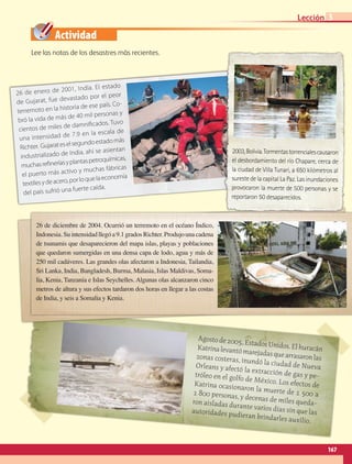 Actividad
Agostode2005,EstadosUnidos.ElhuracánKatrinalevantómarejadasquearrasaronlaszonas costeras, inundó la ciudad de NuevaOrleans y afectó la extracción de gas y pe-tróleo en el golfo de México. Los efectos deKatrina ocasionaron la muerte de 1 500 a1 800 personas, ydecenas de miles queda-ron aisladas durante varios días sin que lasautoridades pudieran brindarles auxilio.
26 de diciembre de 2004. Ocurrió un terremoto en el océano Índico,
Indonesia.Suintensidadllegóa9.1gradosRichter.Produjounacadena
de tsunamis que desaparecieron del mapa islas, playas y poblaciones
que quedaron sumergidas en una densa capa de lodo, agua y más de
250 mil cadáveres. Las grandes olas afectaron a Indonesia, Tailandia,
Sri Lanka, India, Bangladesh, Burma, Malasia, Islas Maldivas, Soma-
lia, Kenia, Tanzania e Islas Seychelles. Algunas olas alcanzaron cinco
metros de altura y sus efectos tardaron dos horas en llegar a las costas
de India, y seis a Somalia y Kenia.
26 de enero de 2001, India. El estado
de Gujarat, fue devastado por el peor
terremoto en la historia de ese país. Co-
bró la vida de más de 40 mil personas y
cientos de miles de damnificados. Tuvo
una intensidad de 7.9 en la escala de
Richter. Gujarateselsegundoestadomás
industrializado de India, ahí se asientan
muchasrefineríasyplantaspetroquímicas,
el puerto más activo y muchas fábricas
textilesydeacero,porloquelaeconomía
del país sufrió una fuerte caída.
2003,Bolivia.Tormentastorrencialescausaron
el desbordamiento del río Chapare, cerca de
la ciudad de Villa Tunari, a 650 kilómetros al
sureste de la capital La Paz. Las inundaciones 
provocaron la muerte de 500 personas y se
reportaron 50 desaparecidos.
Lee las notas de los desastres más recientes.
167
Lección 3
AB-GEO-5-P-150-187.indd 167 17/02/12 11:24
 