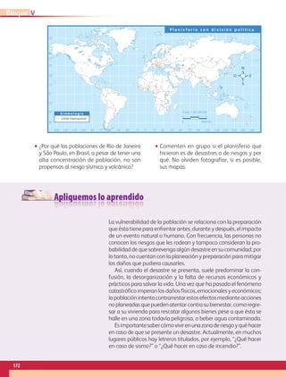 Apliquemos lo aprendido
0˚60˚90˚ 75˚ 75˚120˚150˚ 135˚ 135˚ 165˚105˚ 105˚30˚30˚ 15˚ 15˚45˚ 45˚ 60˚ 90˚ 120˚ 150˚ 180˚
0˚
30˚
15˚
15˚
45˚
45˚
60˚
75˚
30˚
S i m b o l o g í a
P l a n i s f e r i o c o n d i v i s i ó n p o l í t i c a
Escala 1:265 000 000
0 4500 km
Límite internacional
•• ¿Por qué las poblaciones de Río de Janeiro
y São Paulo, en Brasil, a pesar de tener una
alta concentración de población, no son
propensas al riesgo sísmico y volcánico?
•• Comenten en grupo si el planisferio que
hicieron es de desastres o de riesgos y por
qué. No olviden fotografiar, si es posible,
sus mapas.
La vulnerabilidad de la población se relaciona con la preparación
que ésta tiene para enfrentar antes, durante y después, el impacto
de un evento natural o humano. Con frecuencia, las personas no
conocen los riesgos que les rodean y tampoco consideran la pro-
babilidad de que sobrevenga algún desastre en su comunidad; por
lo tanto, no cuentan con la planeación y preparación para mitigar
los daños que pudiera causarles. 
Así, cuando el desastre se presenta, suele predominar la con-
fusión, la desorganización y la falta de recursos económicos y
prácticos para salvar la vida. Una vez que ha pasado el fenómeno
catastrófico imperan los daños físicos, emocionales y económicos;
la población intenta contrarrestar estos efectos mediante acciones
noplaneadasquepuedenatentarcontrasubienestar,comoregre-
sar a su vivienda para rescatar algunos bienes pese a que ésta se
halle en una zona todavía peligrosa, o beber agua contaminada. 
Esimportantesabercómovivirenunazonaderiesgoyqué hacer
en caso de que se presente un desastre. Actualmente, en muchos
lugares públicos hay letreros titulados, por ejemplo, “¿Qué hacer
en caso de sismo?” o “¿Qué hacer en caso de incendio?”.
172
VBloque
AB-GEO-5-P-150-187.indd 172 17/02/12 11:25
 