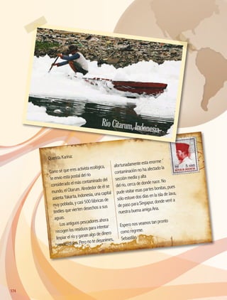 Querida Karina:
Como sé que eres activista ecológica,
te envío esta postal del río
considerado el más contaminado del
mundo, el Citarum. Alrededor de él se
asienta Yakarta, Indonesia, una capital
muy poblada, y casi 500 fábricas de
textiles que vierten desechos a sus
aguas.
Los antiguos pescadores ahora
recogen los residuos para intentar
limpiar el río y ganan algo de dinero
vendiéndolos. Pero no te desanimes,
afortunadamente esta enorme
contaminación no ha afectado la
sección media y alta
del río, cerca de donde nace. No
pude visitar esas partes bonitas, pues
sólo estuve dos días en la isla de Java,
de paso para Singapur, donde veré a
nuestra buena amiga Ana.
Espero nos veamos tan pronto
como regrese.
Sebastián
RíoCitarum,Indonesia
174174
AB-GEO-5-P-150-187.indd 174 17/02/12 11:25
 