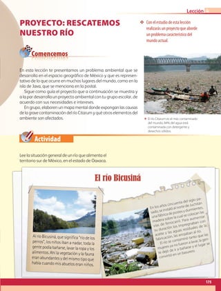 Actividad
❖❖ Con el estudio de esta lección
realizarás un proyecto que aborde
un problema característico del
mundo actual.
ΕΕ El río Citarum es el más contaminado
del mundo, 84% del agua está
contaminada con detergente y
desechos sólidos.
Comencemos
En esta lección te presentamos un problema ambiental que se
desarrolla en el espacio geográfico de México y que es represen-
tativo de lo que ocurre en muchos lugares del mundo, como en la
isla de Java, que se menciona en la postal.
Sigue como guía el proyecto que a continuación se muestra y
a la par desarrolla un proyecto ambiental con tu grupo escolar, de
acuerdo con sus necesidades e intereses.
En grupo, elaboren un mapa mental donde expongan las causas
delagravecontaminacióndelríoCitarumyquéotroselementosdel
ambiente son afectados.
Lee la situación general de un río que alimenta el
territorio sur de México, en el estado de Oaxaca.
PROYECTO: RESCATEMOS
NUESTRO RÍO
El río Bicusiná
En los años cincuenta del siglo pa-
sado, se instaló al norte de Juchitán
una fábrica de postes y durmientes,
madera sobre la cual se colocan las
vías de ferrocarril. Para aumentar
su duración los impregnaban con
aceite y las aguas residuales de la
fabricación, las arrojaban al río.
El río se contaminó tanto que las
mujeres ya no fueron a lavar, la gen-
te dejó de ir a bañarse y el lugar se
convirtió en un basurero.
Al río Bicusiná, que significa “río de los
perros”, los niños iban a nadar, toda la
gentepodíabañarse,lavarlaropaylos
alimentos.Ahílavegetaciónylafauna
eranabundantes ydel mismotipoque
había cuando mis abuelos eran niños.
175
Lección 4
AB-GEO-5-P-150-187.indd 175 17/02/12 11:25
 