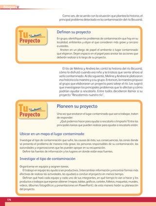 TuProyecto
TuProyecto
Definan su proyecto 
En grupo, identifiquen los problemas de contaminación que hay en su
localidad, enlístenlos y elijan el que consideren más grave y cercano
a ustedes.
Anoten en un pliego de papel el ambiente o lugar contaminado
que eligieron. Dejen espacio en el papel para anotar las acciones que
deberán realizar a lo largo de su proyecto. 
Planeen su proyecto
Una vez que anotaron el lugar contaminado que van a trabajar, traten
de responder:
¿Qué podemos hacer para ayudar a rescatarlo o limpiarlo? Entre las
principales tareas que pueden realizar para ayudar a rescatarlo están:
Ubicar en un mapa el lugar contaminado
Investigar el tipo de contaminación que sufre, las causas de ésta, sus consecuencias, las zonas donde
se presenta el problema de manera más grave, las personas responsables de su contaminación, las
autoridades y organizaciones que les pueden apoyar en su recuperación.
Definir las fuentes de información y los lugares en donde están esas fuentes.
Investigar el tipo de contaminación
Organícense en equipos y asignen tareas.
El trabajo en equipo les ayuda a ser productivos. Intercambiar información y encontrar formas más
efectivas de realizar las actividades, les ayudará a concluir el proyecto en menos tiempo.
Definan qué hará cada equipo y cada uno de sus integrantes, en qué tiempo lo van a hacer y los
productosotrabajosqueesperanobtener(mapas,tablas,gráficos,carteles,folletos,maquetas,murales,
videos, álbumes fotográficos y presentaciones en PowerPoint); de esta manera harán su planeación
del proyecto.
Como ves, de acuerdo con la situación que plantea la historia, el
principal problema detectado es la contaminación del río Bicusiná.
El tío de Melina y Andrea les contó la historia del río Bicusiná,
cómo lo disfrutó cuando era niño y la tristeza que siente ahora al
verlo contaminado. Al día siguiente, Melina y Andrea le platicaron
esahistoriaalamaestrayasugrupo.Entonces,lamaestrapropuso
al grupo que elaboraran un proyecto para salvar el río. Les sugirió
que investigaran los principales problemas que lo afectan y cómo
podrían ayudar a rescatarlo. Entre todos decidieron llamar a su
proyecto “Rescatemos nuestro río”.
176
VBloque
AB-GEO-5-P-150-187.indd 176 17/02/12 11:25
 