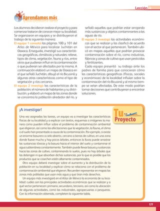 Aprendamos más
TuProyecto
¡A investigar!
Una vez asignadas las tareas, un equipo va a investigar las características
físicas de su localidad y a explicar con textos, esquemas o imágenes la ma-
nera como pueden influir sobre el problema de contaminación ambiental
que eligieron, así como las afectaciones que la vegetación, la fauna, el clima
o el suelo han presentado a causa de la contaminación. Por ejemplo, si existe
un enorme basurero a cielo abierto, cercano a tierras de cultivo, en una zona
donde llueve mucho y hay pocos árboles, entonces la lluvia puede arrastrar
las sustancias tóxicas y la basura hacia el interior del suelo y contaminar el
agua subterránea constantemente. También puede llevar basura y sustancias
hacia las zonas de cultivo, contaminando lo suelos, pues no hay árboles que
las detengan ni que absorban dichas sustancias, por lo que es posible que los
productos que se cosechen estén altamente contaminados.
Otro equipo deberá investigar sobre el aumento y la distribución de la
población en su localidad y explicar cómo se relaciona con el problema de
contaminación ambiental que eligieron. Recuerden representar en mapas las
zonas más pobladas que usan más agua y que tiran más desechos.
Un equipo más investigará en el Atlas de México la economía de su loca-
lidad: cuáles son las principales actividades económicas que se realizan y a
qué sector pertenecen: primario, secundario, terciario, así como la ubicación
de algunas actividades, como las industriales, agropecuarias o pesqueras.
Con la información obtenida, completen la siguiente tabla.
Losalumnosdecidieronrealizarelproyectoypara
comenzartratarondeconocermejorsulocalidad.
Se organizaron en equipos y se distribuyeron el
trabajo de la siguiente manera:
El equipo 1 consultó las páginas 100 y 101 del
Atlas de México para localizar Juchitán en
Oaxaca. Enseguida, investigó sus característi-
cas geográficas, climáticas y naturales: relieve,
tipos de clima, vegetación, fauna y ríos, entre
otros que pudieran influir en la contaminación
o que pudieran ser afectados por la misma. A
continuación elaboró un mapa de Oaxaca en
el que señaló Juchitán, dibujó el río Bicusiná y
algunas otras características como el tipo de
vegetación y ríos cercanos.
El equipo 2 investigó las características de la
población: el número de habitantes y su distri-
bución, y elaboró un mapa de las zonas donde
se concentra la población alrededor del río, y
señaló aquellas que podrían estar arrojando
más sustancias y objetos contaminantes a las
aguas de río.
El equipo 3 investigó las actividades económi-
cas que se realizan y las clasificó de acuerdo
con el sector al que pertenecen. También ubi-
có en mapas aquellas que podrían provocar
contaminación sobre el río, como industrias,
fábricas y zonas de cultivo que usan pesticidas
y fertilizantes.
Cada equipo presentó  su trabajo ante los
padres de familia para que conocieran cómo
las características geográficas (físicas, sociales
y económicas) de la localidad influían sobre la
contaminación del río Bicusiná y al mismo tiem-
po se veían afectadas. De este modo podrían
tomar decisiones que contribuyeran a encontrar
soluciones.
177
Lección 4
AB-GEO-5-P-150-187.indd 177 17/02/12 11:25
 