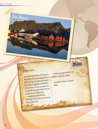 16
IBloque
16
Queridos padres:
Les escribo desde Oslo, Noruega, en
esta noche de verano, después de la
puesta de Sol a las diez de la noche.
¿Se habían imaginado un atardecer
a estas horas? Pues hay lugares en
el norte de Noruega donde el Sol se
oculta casi a la medianoche.
Les envió la postal de Oslo,
Noruega, con la puesta de Sol cerca
de la medianoche.
Ya falta poco para terminar mis
estudios y regresar a Quito.
Los extraño. Besos y abrazos.
Simón
Oslo,Noruega
AB-GEO-5-P-008-037.indd 16 17/02/12 10:53
 