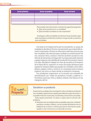 Sector primario Sector secundario Sector terciario
TuProyecto
Socialicen su producto
Apartirdelosresultadosdelainvestigaciónsobreelproblemaambiental
desulocalidad,organícenseenequiposparaelaborarunplanderescate,si
esposibleinvolucrenalaescuela,asusfamiliasyalrestodelacomunidad.
Cada equipo presentará  los pasos a seguir para la solución del
problema.
•• Presentenalacomunidadescolarsusposiblessoluciones,mediante
periódicos murales o folletos, y de ser posible difúndanlo entre la
población de su barrio o colonia para que la información pueda
ayudar a crear conciencia y a emprender acciones.
Para analizar esta información contesten las siguientes preguntas:
•• ¿Qué sector predomina en su localidad?
•• ¿Qué actividad consideran la más importante?
Investiguencuálesactividadeseconómicashanprovocadoyagra-
vado el problema ambiental y localicen el lugar donde se practican
esas actividades.
Con base en el trabajo hecho por los estudiantes, un grupo de 
ciudadanos decidieron formar una asociación que emprendió ac-
ciones importantes. Primero se informaron sobre las acciones que
han resultado más efectivas para combatir la contaminación de
ríos, revisaron libros, revistas e internet; también acudieron a las
oficinas de Semarnat y Conagua del municipio para pedir asesoría
yapoyorespectoalasmedidasderescatedelríoypusieronmanos
a la obra. Decidieron trabajar los fines de semana en la limpieza
de la ribera del río, organizar un centro de acopio de basura para
separar los residuos sólidos que pueden ser reciclados como vidrio,
plástico, papel y metal, y construir un compostero para la basura
orgánica, así como un vivero donde se utilizará la composta.
Los estudiantes organizaron en la escuela una campaña de
sensibilización por medio de periódicos murales y pláticas in-
formativas para que niños y adultos evitaran tirar basura en las
márgenes del río.
VBloque
178
AB-GEO-5-P-150-187.indd 178 17/02/12 11:25
 
