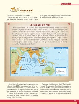 Lo que aprendí
El tsunami de Asia
26 de diciembre de 2004. Priscila García, una joven de Monterrey, pasaba sus vacacio-
nes en la playa de Phuket, en Tailandia, con sus padres. En una clase de Geografía, dos
semanas antes, había estudiado los maremotos (tsunamis), esto le ayudó a reconocer
las señales: el mar se alejó repentinamente varios metros y recordó entonces lo que
aprendió sobre los tsunamis: antes de que un tsunami destruya las playas, el mar se
retira y luego una ola gigantesca revienta en la playa y destruye todo a su paso. Priscila
se dio cuenta de lo que estaba ocurriendo, alertó a sus padres y después al gerente
del hotel, quien ordenó evacuar el lugar. Esto hizo que se salvaran las vidas de cientos
de turistas y trabajadores del hotel.
105˚ 135˚30˚ 45˚ 75˚ 120˚60˚ 90˚ 165˚150˚ 180˚
105˚ 135˚30˚ 45˚ 75˚ 120˚60˚ 90˚ 150˚
15˚
0˚
15˚
30˚
30˚
15˚
0˚
15˚
30˚
Bloemfontein
Bangkok
Kuala Lumpur
Yakarta
Yangón
Nueva Delhi
Dacca
Dodoma
Mogadihu
Antananarivo
Nairobi
Colombo
Australia
Malasia
Tailandia
Bangladesh
India
Somalia
ÁFRICA
ASIA
Kenia
Madagascar
Tanzania
Sudáfrica
Myanmar
INDONESIA
OCÉANO ÍNDICO
OCÉANO PACÍFICO
Mar del Sur
de ChinaMar de
Arabia
Sureste de Asia
S i m b o l o g í a
País afectado
Capital
Ondas del tsuami
Límite internacional
Escala 1:130 000 000
0 1500 3000 km
Lee el texto y realiza las actividades.
En una escuela, los alumnos de quinto tienen
que elaborar un folleto informativo sobre riesgos.
Elequipoqueinvestigasobrelossismosencontró
la siguiente información en internet.
Observa en el mapa los países afectados por
el tsunami de 2004, recuerda y anota cómo son
las condiciones naturales, socioeconómicas y la
calidad de vida de la población de esos países
que agravaron las consecuencias de este evento.
Anota cómo piensas que afectó el tsunami o
maremoto el nivel de sustentabilidad ambiental
de los países afectados.
Elabora un folleto con el título “Cuidemos el
mundo” donde desarrolles: las acciones para re-
ducirlosefectosdelosproblemasambientales,la
forma de relación del hombre con la naturaleza,
los riesgos que existen en el lugar donde viven y
quémedidassetomanparaprevenirundesastre.
179
Evaluación
AB-GEO-5-P-150-187.indd 179 17/02/12 11:25
 