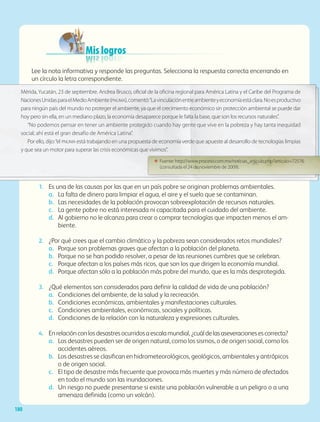 Mis logros
Lee la nota informativa y responde las preguntas. Selecciona la respuesta correcta encerrando en
un círculo la letra correspondiente.
1.	 Es una de las causas por las que en un país pobre se originan problemas ambientales.
a.	 La falta de dinero para limpiar el agua, el aire y el suelo que se contaminan.
b.	 Las necesidades de la población provocan sobreexplotación de recursos naturales.
c.	 La gente pobre no está interesada ni capacitada para el cuidado del ambiente.
d.	 Al gobierno no le alcanza para crear o comprar tecnologías que impacten menos el am-
biente.
2.	 ¿Por qué crees que el cambio climático y la pobreza sean considerados retos mundiales?
a.	 Porque son problemas graves que afectan a la población del planeta.
b.	 Porque no se han podido resolver, a pesar de las reuniones cumbres que se celebran.
c.	 Porque afectan a los países más ricos, que son los que dirigen la economía mundial.
d.	 Porque afectan sólo a la población más pobre del mundo, que es la más desprotegida.
3.	 ¿Qué elementos son considerados para definir la calidad de vida de una población?
a.	 Condiciones del ambiente, de la salud y la recreación.
b.	 Condiciones económicas, ambientales y manifestaciones culturales.
c.	 Condiciones ambientales, económicas, sociales y políticas.
d.	 Condiciones de la relación con la naturaleza y expresiones culturales.
4.	 Enrelaciónconlosdesastresocurridosaescalamundial,¿cuáldelasaseveracionesescorrecta?
a. 	 Los desastres pueden ser de origen natural, como los sismos, o de origen social, como los
accidentes aéreos.
b. 	 Los desastres se clasifican en hidrometeorológicos, geológicos, ambientales y antrópicos
o de origen social.
c. 	 El tipo de desastre más frecuente que provoca más muertes y más número de afectados
en todo el mundo son las inundaciones.
d.	 Un riesgo no puede presentarse si existe una población vulnerable a un peligro o a una
amenaza definida (como un volcán).
Mérida, Yucatán, 23 de septiembre. Andrea Brusco, oficial de la oficina regional para América Latina y el Caribe del Programa de
NacionesUnidasparaelMedioAmbiente(pnuma),comentó:“Lavinculaciónentreambienteyeconomíaestáclara.Noesproductivo
para ningún país del mundo no proteger el ambiente, ya que el crecimiento económico sin protección ambiental se puede dar
hoy pero sin ella, en un mediano plazo, la economía desaparece porque le falta la base, que son los recursos naturales”.
“No podemos pensar en tener un ambiente protegido cuando hay gente que vive en la pobreza y hay tanta inequidad
social; ahí está el gran desafío de América Latina”.
Por ello, dijo:“el pnuma está trabajando en una propuesta de economía verde que apueste al desarrollo de tecnologías limpias
y que sea un motor para superar las crisis económicas que vivimos”.
ΕΕ Fuente: http://www.proceso.com.mx/noticias_articulo.php?articulo=72576
(consultada el 24 de noviembre de 2009).
180
AB-GEO-5-P-150-187.indd 180 17/02/12 11:25
 