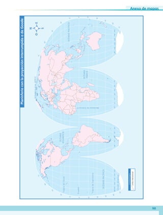 Anexo de mapas
183
OCÉANO
ATLÁNTICO
OCÉANOPACÍFICO
OCÉANOPACÍFICO
OCÉANOGLACIALÁRTICO
OCÉANO
ÍNDICO
165˚135˚105˚75˚45˚60˚90˚120˚150˚15˚30˚60˚90˚120˚150˚180˚30˚0˚15˚45˚75˚105˚135˚165˚
30˚
30˚
45˚
45˚
15˚
15˚
0˚
60˚
60˚
75˚
75˚
30˚
30˚
45˚
45˚
15˚
15˚
0˚
60˚
60˚
75˚
75˚
TrópicodeCáncer
TrópicodeCapricornio
CírculoAntártico
Ecuador
MeridianodeGreenwich
PlanisferioconlaproyeccióninterrumpidaodeGoode
Simbología
Límiteinternacional
AB-GEO-5-P-188-208.indd 183 17/02/12 11:26
 