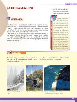Actividad
17
Lección 2
17
LATIERRASEMUEVE ❖❖ Conelestudiodeestalección
reconoceráslasconsecuencias
delosmovimientosdelaTierra.
ΕΕ Invierno en Central Park, Nueva
York.
ΕΕ Otoño en Central Park, NuevaYork. ΕΕ Imagen satelital del norte del océano
Atlántico, Europa y el oeste de África.
Comencemos
Observen las siguientes imágenes y la postal de
Simón.Formenequiposyexpresensusideassobre
la causa de cada suceso.
Anoten su explicación en el cuaderno e inter-
cámbienla con la de otros equipos.
Los atardeceres a las diez de la noche en las regiones polares,
como Noruega, se presentan gracias a la forma y movimientos de
la Tierra. ¿Cuáles son esos movimientos? Anótalos en tu cuaderno.
A lo largo de esta lección reconocerás en diferentes sucesos de
la vida diaria, la influencia de estos movimientos.
Reúnete con un compañero y respondan: durante el verano, ¿a
qué hora empieza a oscurecer en el lugar donde viven? ¿En qué
otro lugar del planeta puede amanecer a las tres de la mañana
comoenNoruega?¿Lesgustaríavivirenunaregiónpolar?Expresen
sus ideas en el grupo.
✥UnDatoInteresante
El sol de medianoche
es un fenómeno que
se puede observar en latitu-
des próximas a los círculos
polares, durante el cual, el
Sol es visible las 24 horas del
día en las fechas próximas
al solsticio de verano. Los
países que pueden percibir
este fenómeno están en el
hemisferio norte, son Alaska,
Canadá, Groenlandia, Norue-
ga, Suecia, Finlandia, Rusia y
el extremo norte de Islandia.
EnelnortedeFinlandia,elSol
noseocultadurante73díasy
enSvalbard,Noruega,durante
120 días aproximadamente.
AB-GEO-5-P-008-037.indd 17 17/02/12 10:53
 