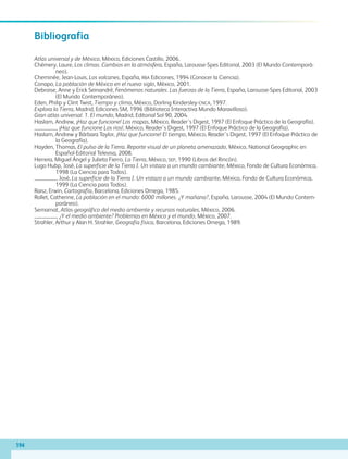 194
Bibliografía
Atlas universal y de México, México, Ediciones Castillo, 2006.
Chémery, Laure, Los climas. Cambios en la atmósfera, España, Larousse-Spes Editorial, 2003 (El Mundo Contemporá-
neo).
Cheminée, Jean-Louis, Los volcanes, España, rba Ediciones, 1994 (Conocer la Ciencia).
Conapo, La población de México en el nuevo siglo, México, 2001.
Debroise, Anne y Erick Seinandré, Fenómenos naturales. Las fuerzas de la Tierra, España, Larousse-Spes Editorial, 2003
(El Mundo Contemporáneo).
Eden, Philip y Clint Twist, Tiempo y clima, México, Dorling Kindersley-cnca, 1997.
Explora la Tierra, Madrid, Ediciones SM, 1996 (Biblioteca Interactiva Mundo Maravilloso).
Gran atlas universal. 1. El mundo, Madrid, Editorial Sol 90, 2004.
Haslam, Andrew, ¡Haz que funcione! Los mapas, México, Reader´s Digest, 1997 (El Enfoque Práctico de la Geografía).
, ¡Haz que funcione Los ríos!, México, Reader´s Digest, 1997 (El Enfoque Práctico de la Geografía).
Haslam, Andrew y Bárbara Taylor, ¡Haz que funcione! El tiempo, México, Reader´s Digest, 1997 (El Enfoque Práctico de
la Geografía).
Hayden, Thomas, El pulso de la Tierra. Reporte visual de un planeta amenazado, México, National Geographic en
Español-Editorial Televisa, 2008.
Herrera, Miguel Ángel y Julieta Fierro, La Tierra, México, sep, 1990 (Libros del Rincón).
Lugo Hubp, José, La superficie de la Tierra I. Un vistazo a un mundo cambiante, México, Fondo de Cultura Económica,
1998 (La Ciencia para Todos).
, José, La superficie de la Tierra I. Un vistazo a un mundo cambiante, México, Fondo de Cultura Económica,
1999 (La Ciencia para Todos).
Raisz, Erwin, Cartografía, Barcelona, Ediciones Omega, 1985.
Rollet, Catherine, La población en el mundo: 6000 millones. ¿Y mañana?, España, Larousse, 2004 (El Mundo Contem-
poráneo).
Semarnat, Atlas geográfico del medio ambiente y recursos naturales, México, 2006.
, ¿Y el medio ambiente? Problemas en México y el mundo, México, 2007.
Strahler, Arthur y Alan H. Strahler, Geografía física, Barcelona, Ediciones Omega, 1989.
AB-GEO-5-P-188-208.indd 194 17/02/12 11:26
 