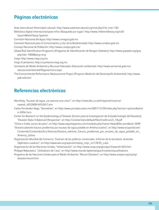 195
Páginas electrónicas
Aula intercultural (Diversidad cultural): http://www.aulaintercultural.org/mot.php3?id_mot=182
Biblioteca digital internacional para niños (Búsqueda por lugar): http://www.childrenslibrary.org/icdl/
SearchWorld?ilang=Spanish
Comisión Nacional del Agua: http://www.conagua.gob.mx
Comisión Nacional para el Conocimiento y Uso de la Biodiversidad: http://www.conabio.gob.mx
Consejo Nacional de Población: http://www.conapo.gob.mx/
Global Risk Identification Programm [Programa de Identificación de Riesgos Globales]: http://www.gripweb.org/grip.
php?ido=1000lang=eng
Inegi: http://www.inegi.org.mx
Inegi (Cuéntame): http://cuentame.inegi.org.mx
Secretaría de Medio Ambiente y Recursos Naturales (Educación ambiental): http://www.semarnat.gob.mx/
educacionambiental/Paginas/inicio.aspx
The Environmental Performance Measurement Project [Proyecto Medición del Desempeño Ambiental]: http://www.
yale.edu/esi/
Referencias electrónicas
Alex Kirby, “Escasez de agua: ¿se avecina una crisis?”, en http://news.bbc.co.uk/hi/spanish/science/
newsid_4052000/4052657.stm
Carlos Fernández-Vega, “Asimetrías”, en http://www.jornada.unam.mx/2007/12/29/index.php?section=opinionarticl
e=020o1eco
Center for Research on the Epidemiology of Disaster [Centro para la Investigación de la Epidemiología del Desastre],
“Disaster Data: A Balanced Perspective”, en http://cred.be/sites/default/files/CredCrunch_18.pdf
“China e India; socios de peso”, en http://www.exportapymes.com/modules.php?name=Newsfile=printsid=3699
“Oceana advierte futuros problemas por escasez de agua potable en América Latina”, en http://www.ecoportal.net/
Contenido/Contenidos/Eco-Noticias/Oceana_advierte_futuros_problemas_por_escasez_de_agua_potable_en_
America_Latina.
Organización Mundial del Comercio, “Examen de las políticas comerciales. Informe de la secretaría. Australia
(Apéndice-cuadros)”, en http://www.wto.org/spanish/tratop_s/tpr_s/s178-05_s.doc
Organización de las Naciones Unidas, “Urbanización”, en http://www.unep.org/geo/geo3/spanish/403.htm
Philippe Rekacewicz, “Utilisations de l’eau”, en http://www.monde-diplomatique.fr/cartes/eauutilisations
Programa de las Naciones Unidas para el Medio Ambiente, “Recent Disasters”, en http://www.unepie.org/scp/sp/
disaster/recent.htm
AB-GEO-5-P-188-208.indd 195 17/02/12 11:26
 