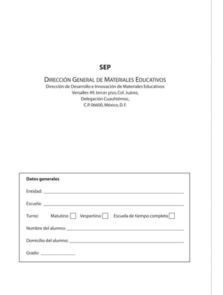 SEP
Dirección General de Materiales Educativos
Dirección de Desarrollo e Innovación de Materiales Educativos
Versalles 49,tercer piso,Col.Juárez,
Delegación Cuauhtémoc,
C.P.06600,México,D.F.
Datos generales
Entidad: 
Escuela: 
Turno:	 Matutino 	 Vespertino 	 Escuela de tiempo completo
Nombre del alumno:
Domicilio del alumno:
Grado: 	
AB-GEO-5-P-188-208.indd 200 17/02/12 12:14
 