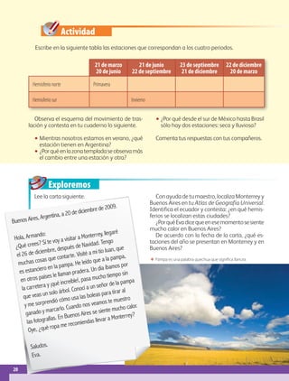 20
IBloque
Exploremos
21 de marzo
20 de junio
21 de junio
22 de septiembre
23 de septiembre
21 de diciembre
22 de diciembre
20 de marzo
Hemisferio norte Primavera
Hemisferio sur Invierno
ΕΕ Pampa es una palabra quechua que significa llanura.
Buenos Aires, Argentina, a 20 de diciembre de 2009.
Hola, Armando:
¿Qué crees? Sí te voy a visitar a Monterrey, llegaré
el 26 de diciembre, después de Navidad. Tengo
muchas cosas que contarte. Visité a mi tío Juan, que
es estanciero en la pampa. He leído que a la pampa,
en otros países le llaman pradera. Un día íbamos por
la carretera y ¡qué increíble!, pasa mucho tiempo sin
que veas un solo árbol. Conocí a un señor de la pampa
y me sorprendió cómo usa las boleas para tirar al
ganado y marcarlo. Cuando nos veamos te muestro
las fotografías. En Buenos Aires se siente mucho calor.
Oye, ¿qué ropa me recomiendas llevar a Monterrey?
Saludos.
Eva.
Actividad
20
Escribe en la siguiente tabla las estaciones que correspondan a los cuatro periodos.
Observa el esquema del movimiento de tras-
lación y contesta en tu cuaderno lo siguiente.
•• Mientras nosotros estamos en verano, ¿qué
estación tienen en Argentina?
•• ¿Porquéenlazonatempladaseobservamás
el cambio entre una estación y otra?
•• ¿Por qué desde el sur de México hasta Brasil
sólo hay dos estaciones: seca y lluviosa?
Comenta tus respuestas con tus compañeros.
Lee la carta siguiente. Con ayuda de tu maestro, localiza Monterrey y
Buenos Aires en tu Atlas de Geografía Universal.
Identifica el ecuador y contesta: ¿en qué hemis-
ferios se localizan estas ciudades?
¿PorquéEvadicequeenesemomentosesiente
mucho calor en Buenos Aires?
De acuerdo con la fecha de la carta, ¿qué es-
taciones del año se presentan en Monterrey y en
Buenos Aires?
AB-GEO-5-P-008-037.indd 20 17/02/12 10:53
 