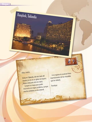 22
IBloque
22
Hola, mamá.
Estoy en Tailandia, del otro lado del
mundo (si ves en un globo terráqueo,
México está justo del otro lado).
Compré un mapa para poder
recorrerlo sin mayor problema, aunque
muchos símbolos no los entendí.
A mi regreso te mostraré fotos
impresionantes de las maravillas
que he visitado.
Penélope
Bangkok,Tailandia
AB-GEO-5-P-008-037.indd 22 17/02/12 10:54
 
