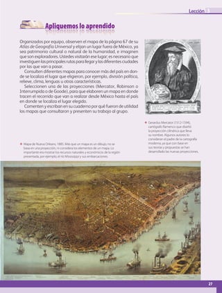 Apliquemos lo aprendido
27
Lección
ΕΕ Mapa de Nueva Orleans, 1885. Más que un mapa es un dibujo, no se
basa en una proyección, ni considera los elementos de un mapa. Lo
importante era mostrar los recursos naturales y económicos de la región
presentada, por ejemplo, el río Mississippi y sus embarcaciones.
3
Organizados por equipo, observen el mapa de la página 67 de su
Atlas de Geografía Universal y elijan un lugar fuera de México, ya
sea patrimonio cultural o natural de la humanidad, e imaginen
que son exploradores. Ustedes visitarán ese lugar; es necesario que
investiguenlasprincipalesrutasparallegarylasdiferentesciudades
por las que van a pasar.
Consulten diferentes mapas para conocer más del país en don-
de se localiza el lugar que eligieron, por ejemplo, división política,
relieve, clima, lenguas u otras características.
Seleccionen una de las proyecciones (Mercator, Robinson o
Interrumpida o de Goode), para que elaboren un mapa en donde
tracen el recorrido que van a realizar desde México hasta el país
en donde se localiza el lugar elegido.
Comenten y escriban en su cuaderno por qué fueron de utilidad
los mapas que consultaron y presenten su trabajo al grupo.
ΕΕ Gerardus Mercator (1512-1594),
cartógrafo flamenco que diseñó
la proyección cilíndrica que lleva
su nombre. Algunos autores lo
consideran el padre de la cartografía
moderna, ya que con base en
sus teorías y propuestas se han
desarrollado las nuevas proyecciones.
AB-GEO-5-P-008-037.indd 27 17/02/12 10:54
 
