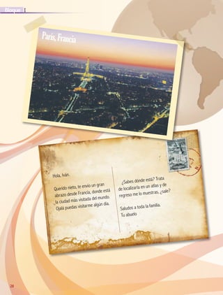 28
IBloque
28
Hola, Iván.
Querido nieto, te envío un gran
abrazo desde Francia, donde está
la ciudad más visitada del mundo.
Ojalá puedas visitarme algún día.
¿Sabes dónde está? Trata
de localizarla en un atlas y de
regreso me lo muestras, ¿sale?
Saludos a toda la familia.
Tu abuelo
París,Francia
AB-GEO-5-P-008-037.indd 28 17/02/12 10:54
 