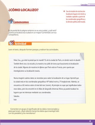 29
Lección
❖❖ Con el estudio de esta lección
localizarás lugares de interés y
ciudades capitales a partir de
las coordenadas geográficas y
la división política del mundo.
¿CÓMOLOCALIZO?
Hola, Eva, ¿ya viste la postal que te mandé? Es de la ciudad de París, en donde nació mi abuelo.
También llevé una a la escuela y la maestra nos pidió de tarea que buscáramos la localización
de la ciudad. Algunos de nosotros le dijimos que París está en Francia, pero quería que
investigáramos su localización exacta.
Nunca imaginé cuántos datos se necesitan para saber la localización de un lugar. Aprendí que
la ciudad está en las coordenadas geográficas 49º latitud norte y 3º longitud este. Además, se
encuentra a 60 metros sobre el nivel del mar (msnm). Al principio no supe qué significaban todos
esos datos, pero los encontré en el Atlas de Geografía Universal. Ahora ya puedo localizar los
lugares que me interesan mediante sus coordenadas.
Saludos.
Iván
Comencemos
Actividad
4
En la postal de la página anterior se ve una ciudad, ¿cuál será?
¿Cómo se localiza esa ciudad en un mapa? Coméntalo con tus
compañeros.
Lean el texto, después formen parejas y realicen las actividades.
Comenten en grupo el significado de los datos mencionados y
para qué sirven. ¿Qué relación tienen los datos que investigó Iván
con los paralelos y los meridianos?
AB-GEO-5-P-008-037.indd 29 17/02/12 10:54
 