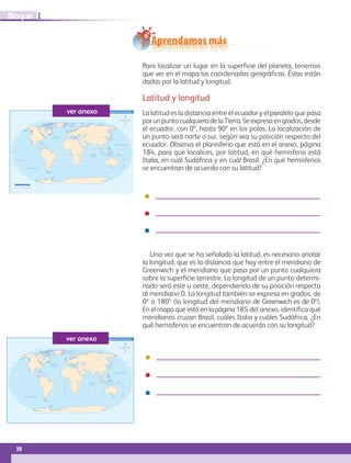 30
IBloque
165˚ 135˚ 105˚ 75˚ 45˚60˚90˚120˚150˚ 15˚30˚ 60˚ 90˚ 120˚ 150˚ 180˚30˚0˚ 15˚ 45˚ 75˚ 105˚ 135˚ 165˚
165˚ 135˚ 105˚ 75˚ 45˚60˚90˚120˚150˚ 15˚30˚ 60˚ 90˚ 120˚ 150˚ 180˚30˚0˚ 15˚ 45˚ 75˚ 105˚ 135˚ 165˚
30˚
30˚
45˚ 45˚
45˚ 45˚
30˚
15˚
0˚
15˚
30˚
15˚
0˚
15˚
60˚ 60˚
60˚ 60˚
75˚ 75˚
75˚ 75˚
OCÉANO PACÍFICO
OCÉANO
GLACIAL ÁRTICO
OCÉANO
ATLÁNTICO
OCÉANO
ÍNDICO
OCÉANO PACÍFICO
S i m b o l o g í a
Frontera internacional
Trópico de Capricornio
Ecuador
Planisferio de paralelos con la proyección de Robinsonver anexo
165˚ 135˚ 105˚ 75˚ 45˚60˚90˚120˚150˚ 15˚30˚ 60˚ 90˚ 120˚ 150˚ 180˚30˚0˚ 15˚ 45˚ 75˚ 105˚ 135˚ 165˚
165˚ 135˚ 105˚ 75˚ 45˚60˚90˚120˚150˚ 15˚30˚ 60˚ 90˚ 120˚ 150˚ 180˚30˚0˚ 15˚ 45˚ 75˚ 105˚ 135˚ 165˚
30˚
30˚
45˚ 45˚
45˚ 45˚
30˚
15˚
0˚
15˚
30˚
15˚
0˚
15˚
60˚ 60˚
60˚ 60˚
75˚ 75˚
75˚ 75˚
OCÉANO PACÍFICO
OCÉANO
GLACIAL ÁRTICO
OCÉANO
ATLÁNTICO
OCÉANO
ÍNDICO
OCÉANO PACÍFICO
MeridianodeGreenwich
Planisferio de meridianos con la proyección de Robinsonver anexo
Aprendamos más
Para localizar un lugar en la superficie del planeta, tenemos
que ver en el mapa las coordenadas geográficas. Éstas están
dadas por la latitud y longitud.
Latitud y longitud
La latitud es la distancia entre el ecuador y el paralelo que pasa
porunpuntocualquieradelaTierra.Seexpresaengrados,desde
el ecuador, con 0º, hasta 90º en los polos. La localización de
un punto será norte o sur, según sea su posición respecto del
ecuador. Observa el planisferio que está en el anexo, página
184, para que localices, por latitud, en qué hemisferio está
Italia, en cuál Sudáfrica y en cuál Brasil. ¿En qué hemisferios
se encuentran de acuerdo con su latitud?
Una vez que se ha señalado la latitud, es necesario anotar
la longitud, que es la distancia que hay entre el meridiano de
Greenwich y el meridiano que pasa por un punto cualquiera
sobre la superficie terrestre. La longitud de un punto determi-
nado será este u oeste, dependiendo de su posición respecto
al meridiano 0. La longitud también se expresa en grados, de
0º a 180º (la longitud del meridiano de Greenwich es de 0º).
En el mapa que está en la página 185 del anexo, identifica qué
meridianos cruzan Brasil, cuáles Italia y cuáles Sudáfrica. ¿En
qué hemisferios se encuentran de acuerdo con su longitud?
AB-GEO-5-P-008-037.indd 30 17/02/12 10:54
 