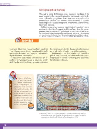32
IBloque
ΕΕ Abraham Ortelius (1527-1598), geógrafo y cartógrafo flamenco que diseñó y
desarrolló el primer atlas moderno, originalmente con 70 mapas. Éste que se
muestra es un planisferio (El Orbe de la Tierra), trazado en 1570.
Entra en hdt al recur-
so “Mundo en capas”,
donde podrás iden-
tificar cualquier país. Al
seleccionar en el icono de
información el nombre del
país que te interesa, el inte-
ractivo te ubicará en él y te
dará una ficha informativa.
Si sobrepones la capa de
coordenadas, identificarás
también algunas de sus la-
titudes y longitudes.
✥Consultaen...
Actividad
División política mundial
Observa tu tabla de localización de ciudades capitales de la
página anterior. En ella localizaste algunas ciudades a partir de
suscoordenadasgeográficas.Sinoconocierassuscoordenadas
geográficas, ¿de qué otra manera las localizarías? Es posible
localizar países y ciudades capitales importantes si conocemos
la división política.
Políticamente, el ser humano ha dividido al mundo en cinco
continentes:América,Europa,Asia,ÁfricayOceanía,enlosquese
pueden contar cerca de 200 países que se caracterizan por tener
un territorio, cierto número de habitantes, recursos, un sistema
de gobierno específico y una determinada organización política.
En grupo, dibujen un mapa mural con paralelos
y meridianos, entre todos, decidan el tamaño
que tendrá. Formen cinco equipos, cada equipo
representará un continente.
Seleccionen dos países, conviértanse en re-
porteros e investiguen para la siguiente sesión
algún hecho importante de esos países para que
los conozcan los demás. Busquen la información
en la televisión, el radio, el periódico o internet.
Cada equipo localice en el mapa mural los
países seleccionados, anoten su nombre, las co-
ordenadas, su capital y comuniquen a los demás
la noticia investigada.
AB-GEO-5-P-008-037.indd 32 17/02/12 10:54
 