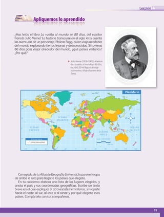 Apliquemos lo aprendido
33
Lección
0˚60˚90˚120˚150˚ 30˚30˚ 60˚ 90˚ 120˚ 150˚ 180˚
0˚
30˚
60˚
30˚
Planisferio
OCÉANO
ATLÁNTICO
OCÉANO
ÍNDICO
OCÉANO
PACÍFICO
OCÉANO
PACÍFICO
S i m b o l o g í a
Límite internacional
Escala 1:265 000 000
0 4500 km
ΕΕ Julio Verne (1828-1905). Además
de La vuelta al mundo en 80 días,
escribió 20 mil leguas de viaje
submarino y Viaje al centro de la
Tierra.
4
¿Has leído el libro La vuelta al mundo en 80 días, del escritor
francés Julio Verne? La historia transcurre en el siglo xix y cuenta
las aventuras de un personaje, Phileas Fogg, quien viaja alrededor
del mundo explorando tierras lejanas y desconocidas. Si tuvieras
80 días para viajar alrededor del mundo, ¿qué países visitarías?
¿Por qué?
ConayudadetuAtlasdeGeografíaUniversal,trazaenelmapa
de arriba la ruta para llegar a los países que elegiste.
En tu cuaderno elabora una lista de los lugares elegidos, y
anota el país y sus coordenadas geográficas. Escribe un texto
breve en el que expliques si atravesaste hemisferios, si viajaste
hacia el norte, al sur, al este o al oeste y por qué elegiste esos
países. Compártelo con tus compañeros.
AB-GEO-5-P-008-037.indd 33 17/02/12 10:54
 