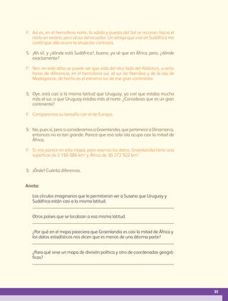 35
F:	Así es, en el hemisferio norte, la salida y puesta del Sol se recorren hacia el
norte en verano, pero al sur del ecuador. Un amigo que vive en Sudáfrica me
contó que allá ocurre la situación contraria.
S:	¡Ah sí!, y ¿dónde está Sudáfrica?, bueno, ya sé que en África, pero, ¿dónde
exactamente?
F:	Ven, en este atlas se puede ver que está del otro lado del Atlántico, a ocho
horas de diferencia, en el hemisferio sur, al sur de Namibia y de la isla de
Madagascar, de hecho es el extremo sur de ese gran continente.
S:	Oye, está casi a la misma latitud que Uruguay, yo creí que estaba mucho
más al sur, o que Uruguay estaba más al norte. ¿Consideras que es un gran
continente?
F:	Comparemos su tamaño con el de Europa.
S:	No, pues sí, pero si consideramos a Groenlandia, que pertenece a Dinamarca,
entonces no es tan grande. Parece que esa sola isla ocupa casi la mitad de
África.
F:	Sí, eso parece en este mapa, pero veamos los datos. Groenlandia tiene una
superficie de 2 166 086 km2
y África de 30 272 922 km2
.
S:	¡Órale! Cuánta diferencia.
Anota:
	 Los círculos imaginarios que le permitieron ver a Susana que Uruguay y
Sudáfrica están casi a la misma latitud.
	 
	 Otros países que se localizan a esa misma latitud.
	 
	 ¿Por qué en el mapa pareciera que Groenlandia es casi la mitad de África y
los datos estadísticos nos dicen que es menos de una décima parte?

	 ¿Para qué sirve un mapa de división política y otro de coordenadas geográ-
ficas?

AB-GEO-5-P-008-037.indd 35 17/02/12 10:54
 
