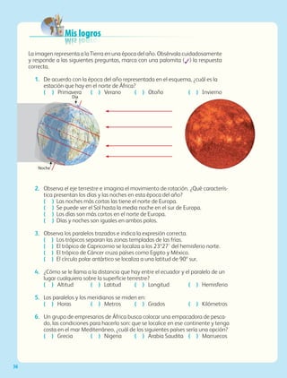 36
La imagen representa a la Tierra en una época del año. Obsérvala cuidadosamente
y responde a las siguientes preguntas, marca con una palomita (✓) la respuesta
correcta.
1.	 De acuerdo con la época del año representada en el esquema, ¿cuál es la
estación que hay en el norte de África?
	 ( ) Primavera	 ( ) Verano	 ( ) Otoño	 ( ) Invierno
2.	 Observa el eje terrestre e imagina el movimiento de rotación. ¿Qué caracterís-
tica presentan los días y las noches en esta época del año?
	 ( )	 Las noches más cortas las tiene el norte de Europa.
	 ( )	 Se puede ver el Sol hasta la media noche en el sur de Europa.
	 ( )	 Los días son más cortos en el norte de Europa.
	 ( )	 Días y noches son iguales en ambos polos.
3.	 Observa los paralelos trazados e indica la expresión correcta.
	 ( )	 Los trópicos separan las zonas templadas de las frías.
	 ( )	 El trópico de Capricornio se localiza a los 23º27’ del hemisferio norte.
	 ( )	 El trópico de Cáncer cruza países como Egipto y México.
	 ( )	 El círculo polar antártico se localiza a una latitud de 90º sur.
4.	 ¿Cómo se le llama a la distancia que hay entre el ecuador y el paralelo de un
lugar cualquiera sobre la superficie terrestre?
	 ( ) Altitud	 ( ) Latitud	 ( ) Longitud	 ( ) Hemisferio
5.	 Los paralelos y los meridianos se miden en:
	 ( ) Horas	 ( ) Metros	 ( ) Grados	 ( ) Kilómetros
6.	 Un grupo de empresarios de África busca colocar una empacadora de pesca-
do, las condiciones para hacerlo son: que se localice en ese continente y tenga
costa en el mar Mediterráneo, ¿cuál de los siguientes países sería una opción?
	 ( ) Grecia	 ( ) Nigeria	 ( ) Arabia Saudita	 ( ) Marruecos
Día
Noche
Mis logros
AB-GEO-5-P-008-037.indd 36 17/02/12 10:54
 