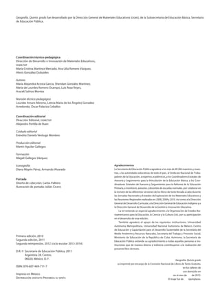 Geografía. Quinto grado fue desarrollado por la Dirección General de Materiales Educativos (dgme), de la Subsecretaría de Educación Básica, Secretaría
de Educación Pública.
Coordinación técnico-pedagógica
Dirección de Desarrollo e Innovación de Materiales Educativos,
dgme/sep
María Cristina Martínez Mercado, Ana Lilia Romero Vázquez,
Alexis González Dulzaides
Autores
María Alejandra Acosta García, Sheridan González Martínez,
María de Lourdes Romero Ocampo, Luis Reza Reyes,
Araceli Salinas Montes
Revisión técnico-pedagógica
Lourdes Amaro Moreno, Leticia María de los Ángeles González
Arredondo, Óscar Palacios Ceballos
Coordinación editorial
Dirección Editorial, dgme/sep
Alejandro Portilla de Buen
Cuidado editorial
Eréndira Daniela Verdugo Montero
Producción editorial
Martín Aguilar Gallegos
Formación
Magali Gallegos Vázquez
Iconografía
Diana Mayén Pérez, Armando Alvarado
Portada
Diseño de colección: Carlos Palleiro
Ilustración de portada: Julián Cicero
Primera edición, 2010
Segunda edición, 2011
Segunda reimpresión, 2012 (ciclo escolar 2013-2014)
D.R. ©	 Secretaría de Educación Pública, 2011
	 Argentina 28, Centro,
	 06020, México, D. F.
ISBN: 978-607-469-711-7
Impreso en México
Distribución gratuita-Prohibida su venta
Agradecimientos
La Secretaría de Educación Pública agradece a los más de 40 284 maestros y maes-
tras, a las autoridades educativas de todo el país, al Sindicato Nacional de Traba-
jadores de la Educación, a expertos académicos, a los Coordinadores Estatales de
Asesoría y Seguimiento para la Articulación de la Educación Básica, a los Coor-
dinadores Estatales de Asesoría y Seguimiento para la Reforma de la Educación
Primaria, a monitores, asesores y docentes de escuelas normales, por colaborar en
la revisión de las diferentes versiones de los libros de texto llevada a cabo durante
las Jornadas Nacionales y Estatales de Exploración de los Materiales Educativos y
las Reuniones Regionales realizadas en 2008, 2009 y 2010. Así como a la Dirección
General de Desarrollo Curricular, a la Dirección General de Educación Indígena y a
la Dirección General de Desarrollo de la Gestión e Innovación Educativa.
La sep extiende un especial agradecimiento a la Organización de Estados Ibe-
roamericanos para la Educación, la Ciencia y la Cultura (oei), por su participación
en el desarrollo de esta edición.
También agradece el apoyo de las siguientes instituciones: Universidad
Autónoma Metropolitana, Universidad Nacional Autónoma de México, Centro
de Educación y Capacitación para el Desarrollo Sustentable de la Secretaría del
Medio Ambiente y Recursos Naturales, Secretaría del Trabajo y Previsión Social,
Ministerio de Educación de la República de Cuba. Asimismo, la Secretaría de
Educación Pública extiende su agradecimiento a todas aquellas personas e ins-
tituciones que de manera directa e indirecta contribuyeron a la realización del
presente libro de texto.
Geografía. Quinto grado
se imprimió por encargo de la Comisión Nacional de Libros de Texto Gratuito,
en los talleres de
con domicilio en
en el mes de de 2012.
El tiraje fue de ejemplares.
AB-GEO-5-LEGAL.indd 2 25/05/12 10:59
 