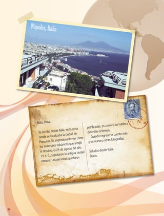 Hola, Rosa.
Te escribo desde Italia, en la zona
donde se localizaba la ciudad de
Pompeya. Es impresionante ver cómo
los materiales volcánicos que arrojó
el Vesubio, el 24 de agosto del año
79 d. C., sepultaron la antigua ciudad
romana. Las personas quedaron
petrificadas, es como si se hubiera
detenido el tiempo.
Cuando regrese te cuento más
y te muestro otras fotografías.
Saludos desde Italia.
Diana.
Nápoles,Italia
40
AB-GEO-5-P-038-073.indd 40 17/02/12 10:56
 