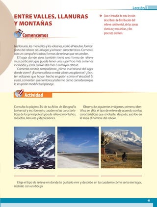 Actividad
Comencemos
❖❖ Con el estudio de esta lección
describirás la distribución del
relieve continental, de las zonas
sísmicas y volcánicas, y los
procesos erosivos.
ENTRE VALLES, LLANURAS
Y MONTAÑAS
Lasllanuras,lasmontañasylosvolcanes,comoelVesubio,forman
parte del relieve de un lugar y lo hacen característico. Comenta
con un compañero otras formas de relieve que recuerden.
El lugar donde vives también tiene una forma de relieve
muy particular, que puede tener una superficie más o menos
inclinada y estar a nivel del mar o a mayor altitud.
Comenta con tus compañeros: ¿cómo es el relieve del lugar
donde viven? ¿Es montañoso o está sobre una planicie? ¿Exis-
ten volcanes que hayan hecho erupción como el Vesubio? Si
es así, comenten sus nombres y la forma como consideran que
la erupción modificó el paisaje.
Consulta la página 24 de tu Atlas de Geografía
Universal y escribe en tu cuaderno las caracterís-
ticas de los principales tipos de relieve: montañas,
mesetas, llanuras y depresiones.
Observalassiguientesimágenes;primero,iden-
tifica en ellas el tipo de relieve de acuerdo con las
características que anotaste, después, escribe en
la línea el nombre del relieve.
Elige el tipo de relieve en donde te gustaría vivir y describe en tu cuaderno cómo sería ese lugar,
ilústralo con un dibujo.
41
Lección 1
AB-GEO-5-P-038-073.indd 41 17/02/12 10:56
 