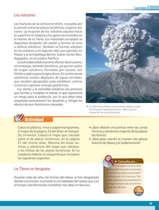 Actividad
ΕΕ El volcán Santa Helena, en el oeste de Estados Unidos,
hizo erupción repentinamente en 1980 y causó la
muerte de cerca de 60 personas.
Los volcanes
Las fracturas de la corteza terrestre, causadas por
la presión entre las placas tectónicas, originan vol-
canes. La erupción de los volcanes expulsa hacia
la superficie el magma y los gases acumulados en
el interior de la Tierra. Los materiales arrojados se
depositan alrededor del volcán y forman el cono
o edificio volcánico. También se forman volcanes
en los océanos y en algunas islas, por ejemplo, en
Hawai y el archipiélago Benito Juárez (antes Revi-
llagigedo), en el océano Pacífico.
La actividad volcánica tiene efectos destructores,
sin embargo, también benéficos, ya que los suelos
de origen volcánico, formados por cenizas, son
fértiles y aptos para la agricultura. En ciertas áreas
volcánicas existen depósitos de aguas termales,
que resultan apropiadas para establecer centros
turísticos o generar energía geotérmica.
Los sismos y la actividad volcánica son procesos
que forman y modelan el relieve, lo que representa
un riesgo para la población, por lo que debe estar
preparada para prevenir los desastres y mitigar los
efectos de esos fenómenos naturales.
✥ Consulta en...
Enlapágina22detuAtlas
deGeografíaUniversal encontrarás
el“cortedeunvolcánenactividad”;
o consulta en hdt el recurso“Vol-
canes:anatomíayfuncionamiento”,
paraqueconozcaslascaracterísti-
cas de los volcanes.
Calca en plástico, mica o papel transparente,
el mapa de la página 23 del Atlas de Geogra-
fía Universal. Coloca el mapa que calcaste
sobre el de placas tectónicas, en la página
21 del mismo atlas. Observa las áreas sís-
micas y volcánicas del mapa que calcaste,
y los límites de las placas tectónicas. En tu
cuaderno elabora un esquema que incorpore
los siguientes aspectos:
•• ¿Qué relación encuentras entre las zonas
sísmicas y volcánicas respecto de las placas
tectónicas?
•• ¿Qué pasa cuando se mueven dos placas
como la de Nazca y la Sudamericana?
La Tierra se desgasta
Durante miles de años, las formas del relieve se han desgastado
debido a la erosión. La erosión es el modelado del relieve que, con
el tiempo, transforma las montañas más altas en llanuras.
45
Lección 1
AB-GEO-5-P-038-073.indd 45 17/02/12 10:56
 